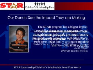 We must remember that intelligence is not enough.  Intelligence plus character - that is the goal of true education. - Martin Luther King, Jr. Our Donors See the Impact They are Making Giving vouchers to parents is like magic. Giving students a sponsor gives them a sense of how valuable their education is. -Janet Carter STAR/CSF Board of Trustees Co-founder We make real and lasting changes  in the lives and prospects  of children in Fort Worth.  -David Porter STAR/CSF Board of Trustees The STAR program has a bigger impact  per dollar than any other program around. It is a blessing to be able to change lives so profoundly with seemingly such little effort.  Our family gets more out of it  than we could think possible. -Peter Philpott STAR/CSF Board of Trustees  