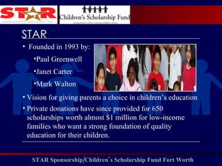 Founded in 1993 by: Paul Greenwell Janet Carter Mark Walton Vision for giving parents a choice in children’s education Private donations have since provided for 650 scholarships worth almost $1 million for low-income families who want a strong foundation of quality education for their children.  STAR 
