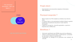 Projet client :
• Externalisation de la sécurité du Système d’Information
• 3000 utilisateurs
Pourquoi exaprobe ?
• Mise en place d’un POC adapté au contexte et aux SLA du
client,
• La solution Starc sur les périmètres IronMail et Detect a généré
la détection d’incidents de sécurité en mode réactif et
rétrospectif,
• L’apport du concept de « sécurité augmentée » a permis à
Exaprobe de se différencier,
Bénéfices ?
• Diminution significative des SPAMs reçus par les utilisateurs,
• Grâce au centre de service Starc, le client peut se concentrer
sur ses enjeux métiers et opérationnels,
• Amélioration du pilotage de la prévention des incidents de
sécurité.
UNE SECURITE MAITRISÉE ….
STARC
IronMail
Adv.
Detect SOC
Une assurance
mutualiste « dans vos
régions »
16
 