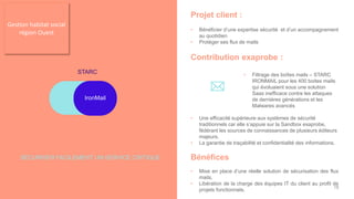 Projet client :
• Bénéficier d’une expertise sécurité et d’un accompagnement
au quotidien
• Protéger ses flux de mails
Contribution exaprobe :
• Filtrage des boîtes mails – STARC
IRONMAIL pour les 400 boites mails
qui évoluaient sous une solution
Saas inefficace contre les attaques
de dernières générations et les
Malwares avancés
• Une efficacité supérieure aux systèmes de sécurité
traditionnels car elle s’appuie sur la Sandbox exaprobe,
fédérant les sources de connaissances de plusieurs éditeurs
majeurs,
• La garantie de traçabilité et confidentialité des informations.
Bénéfices
• Mise en place d’une réelle solution de sécurisation des flux
mails,
• Libération de la charge des équipes IT du client au profit de
projets fonctionnels.
STARC
IronMail
SÉCURISER FACILEMENT UN SERVICE CRITIQUE
Gestion habitat social
région Ouest
18
 