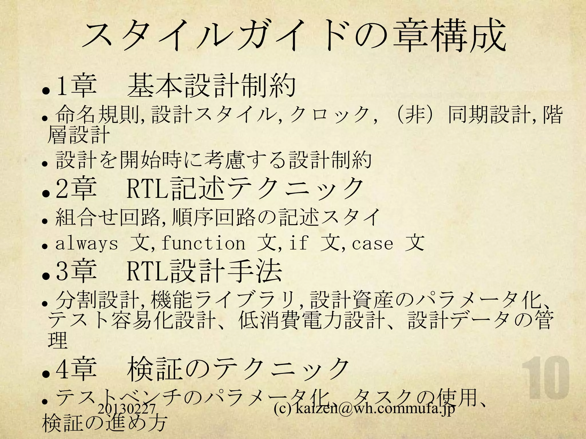 スタイルガイドの章構成
   1章 基本設計制約
 命名規則,設計スタイル,クロック,（非）同期設計,階
 層設計
 設計を開始時に考慮する設計制約


   2章 RTL記述テクニック
   組合せ回路,順序回路の記述スタイ
   always 文,function 文,if 文,case 文
   3章 RTL設計手法
分割設計,機能ライブラリ,設計資産のパラメータ化、


テスト容易化設計、低消費電力設計、設計データの管
理
   4章 検証のテクニック
テストベンチのパラメータ化、タスクの使用、
   20130227 (c) kaizen@wh.commufa.jp
検証の進め方
 