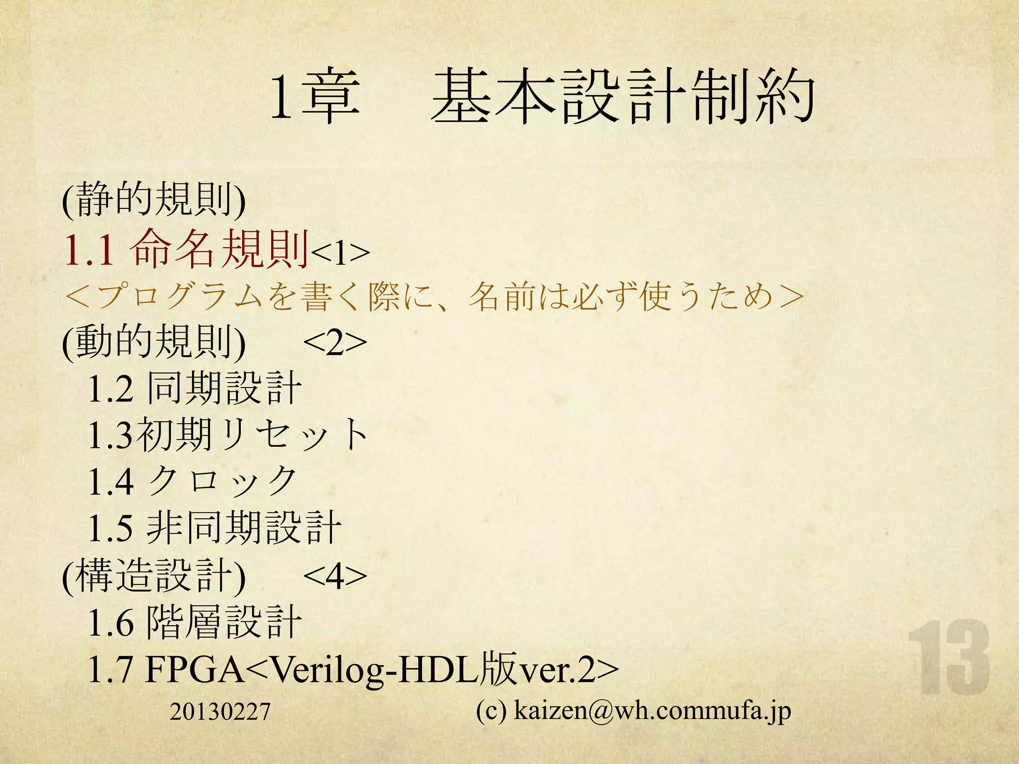 1章    基本設計制約
(静的規則)
1.1 命名規則<1>
＜プログラムを書く際に、名前は必ず使うため＞
(動的規則) <2>
 1.2 同期設計
 1.3初期リセット
 1.4 クロック
 1.5 非同期設計
(構造設計) <4>
 1.6 階層設計
 1.7 FPGA<Verilog-HDL版ver.2>
     20130227       (c) kaizen@wh.commufa.jp
 