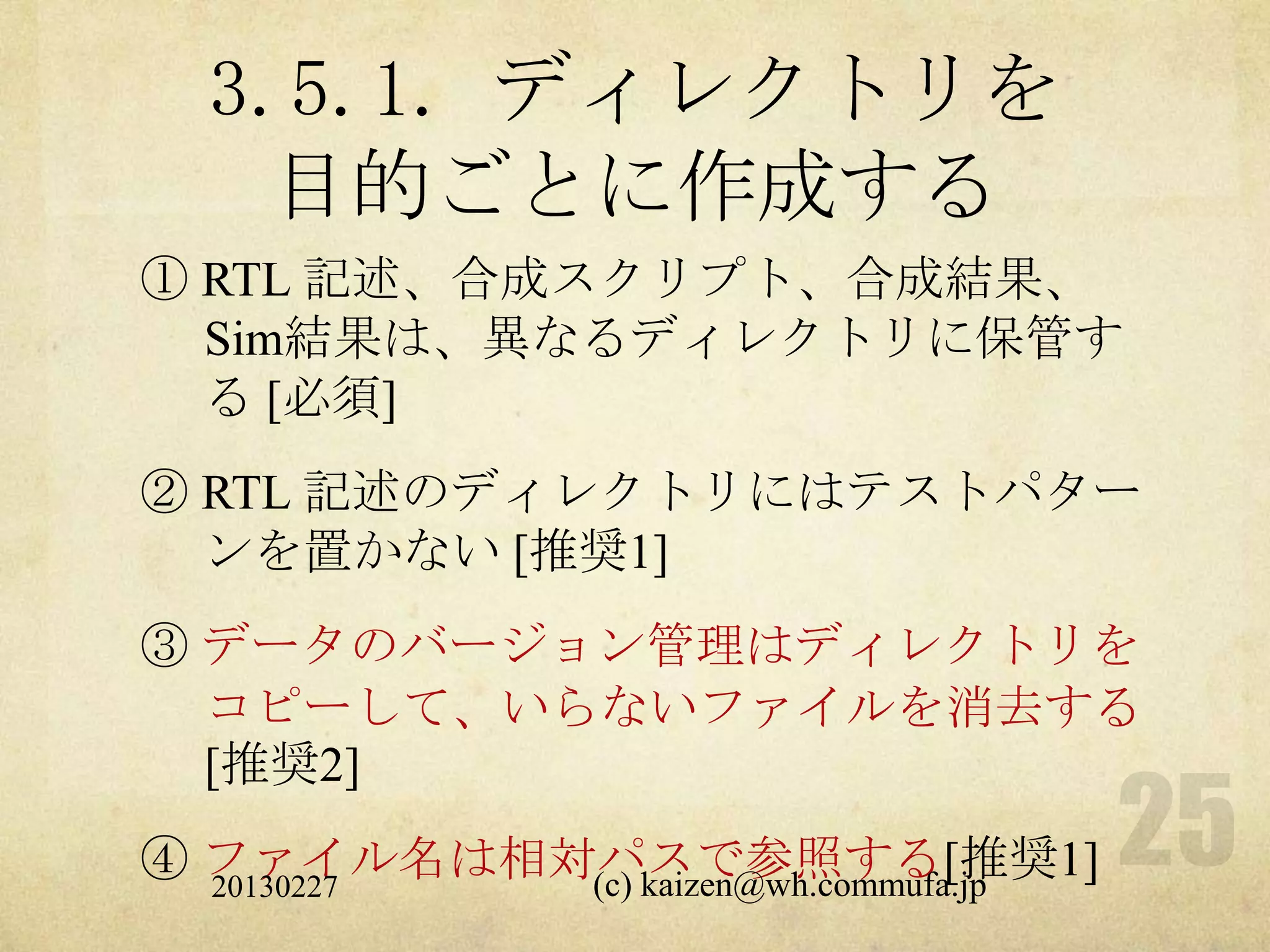 3.5.1. ディレクトリを
   目的ごとに作成する
① RTL 記述、合成スクリプト、合成結果、
  Sim結果は、異なるディレクトリに保管す
  る [必須]
② RTL 記述のディレクトリにはテストパター
  ンを置かない [推奨1]
③ データのバージョン管理はディレクトリを
  コピーして、いらないファイルを消去する
  [推奨2]
④ ファイル名は相対パスで参照する[推奨1]
  20130227 (c) kaizen@wh.commufa.jp
 