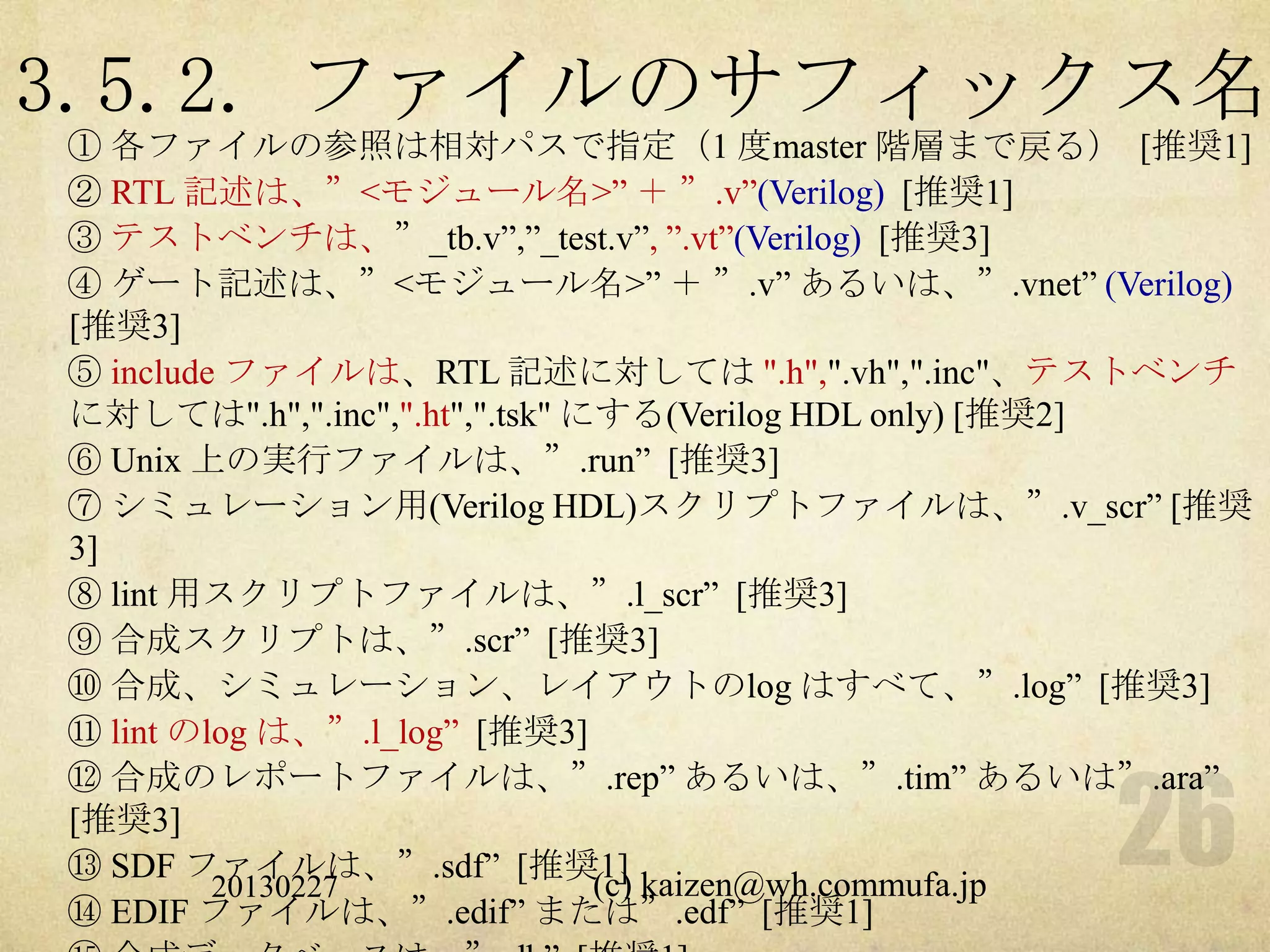 3.5.2. ファイルのサフィックス名
① 各ファイルの参照は相対パスで指定（1 度master 階層まで戻る） [推奨1]
② RTL 記述は、”<モジュール名>” ＋ ”.v”(Verilog) [推奨1]
③ テストベンチは、”_tb.v”,”_test.v”, ”.vt”(Verilog) [推奨3]
④ ゲート記述は、”<モジュール名>” ＋ ”.v” あるいは、”.vnet” (Verilog)
[推奨3]
⑤ include ファイルは、RTL 記述に対しては ".h",".vh",".inc"、テストベンチ
に対しては".h",".inc",".ht",".tsk" にする(Verilog HDL only) [推奨2]
⑥ Unix 上の実行ファイルは、”.run” [推奨3]
⑦ シミュレーション用(Verilog HDL)スクリプトファイルは、”.v_scr” [推奨
3]
⑧ lint 用スクリプトファイルは、”.l_scr” [推奨3]
⑨ 合成スクリプトは、”.scr” [推奨3]
⑩ 合成、シミュレーション、レイアウトのlog はすべて、”.log” [推奨3]
⑪ lint のlog は、”.l_log” [推奨3]
⑫ 合成のレポートファイルは、”.rep” あるいは、”.tim” あるいは”.ara”
[推奨3]
⑬ SDF ファイルは、”.sdf” [推奨1]
         20130227              (c) kaizen@wh.commufa.jp
⑭ EDIF ファイルは、”.edif” または”.edf” [推奨1]
 