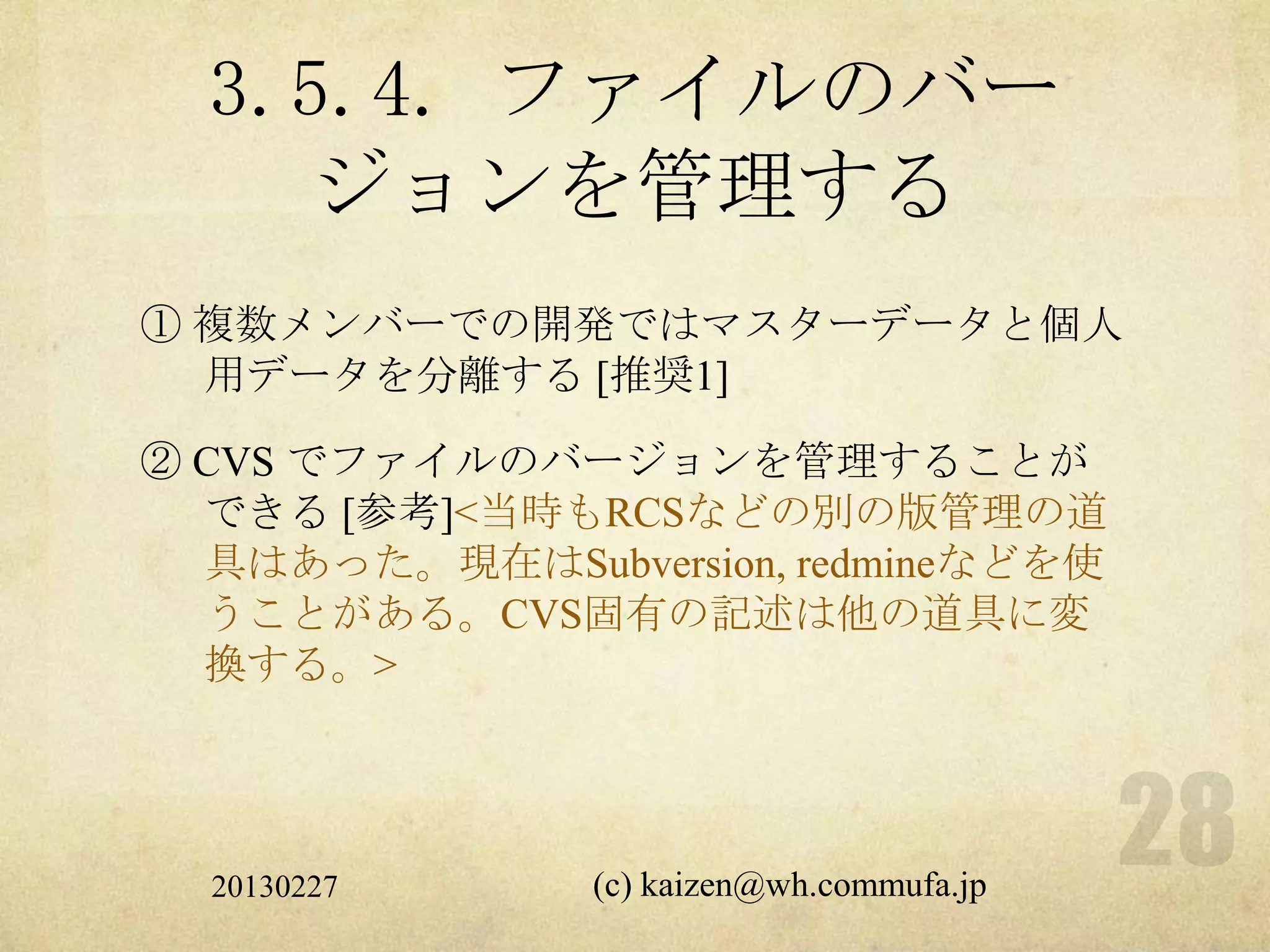 3.5.4. ファイルのバー
    ジョンを管理する
① 複数メンバーでの開発ではマスターデータと個人
  用データを分離する [推奨1]

② CVS でファイルのバージョンを管理することが
  できる [参考]<当時もRCSなどの別の版管理の道
  具はあった。現在はSubversion, redmineなどを使
  うことがある。CVS固有の記述は他の道具に変
  換する。>




  20130227     (c) kaizen@wh.commufa.jp
 