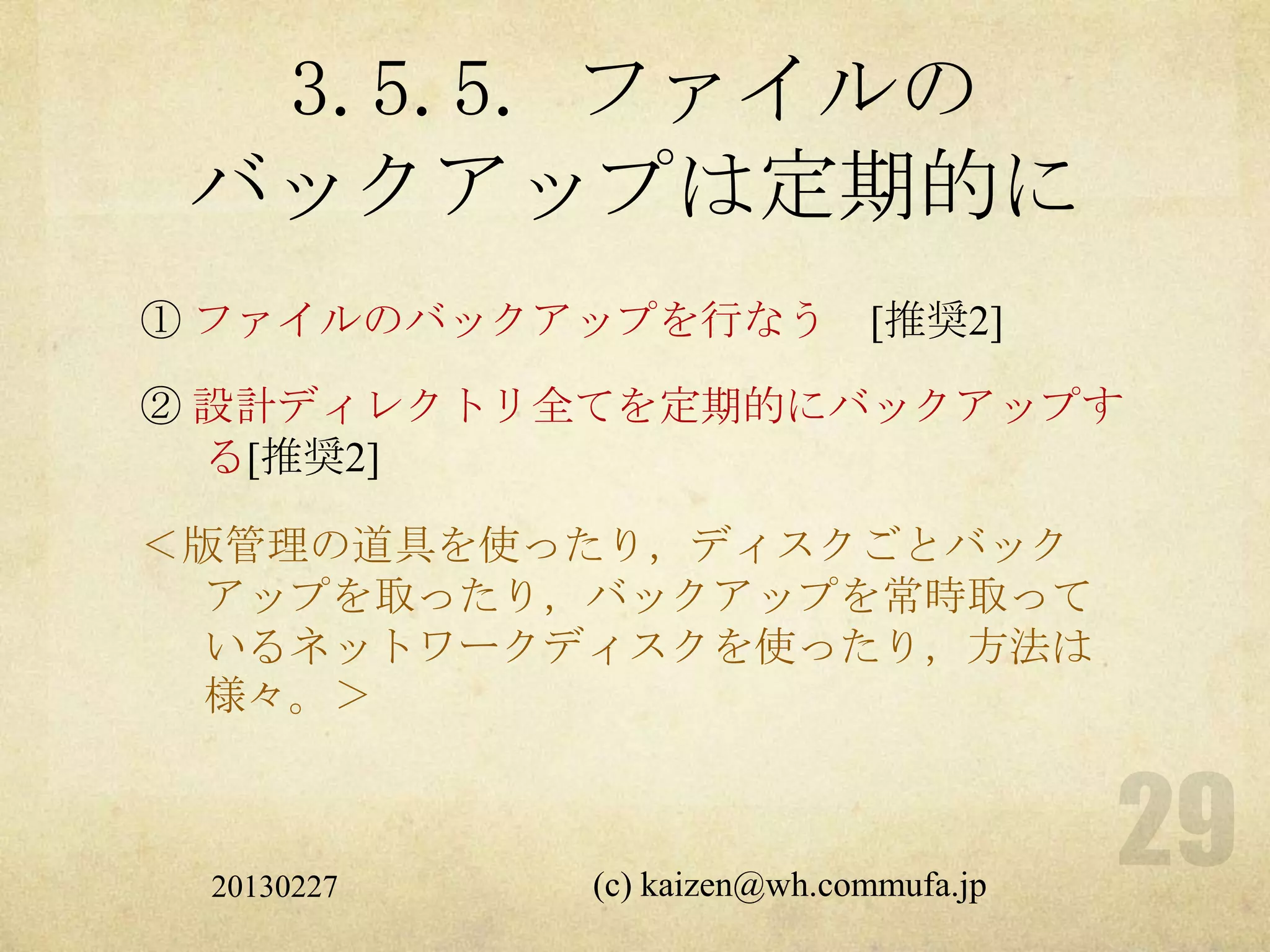 3.5.5. ファイルの
 バックアップは定期的に
① ファイルのバックアップを行なう           [推奨2]

② 設計ディレクトリ全てを定期的にバックアップす
  る[推奨2]

＜版管理の道具を使ったり，ディスクごとバック
  アップを取ったり，バックアップを常時取って
  いるネットワークディスクを使ったり，方法は
  様々。＞



 20130227   (c) kaizen@wh.commufa.jp
 