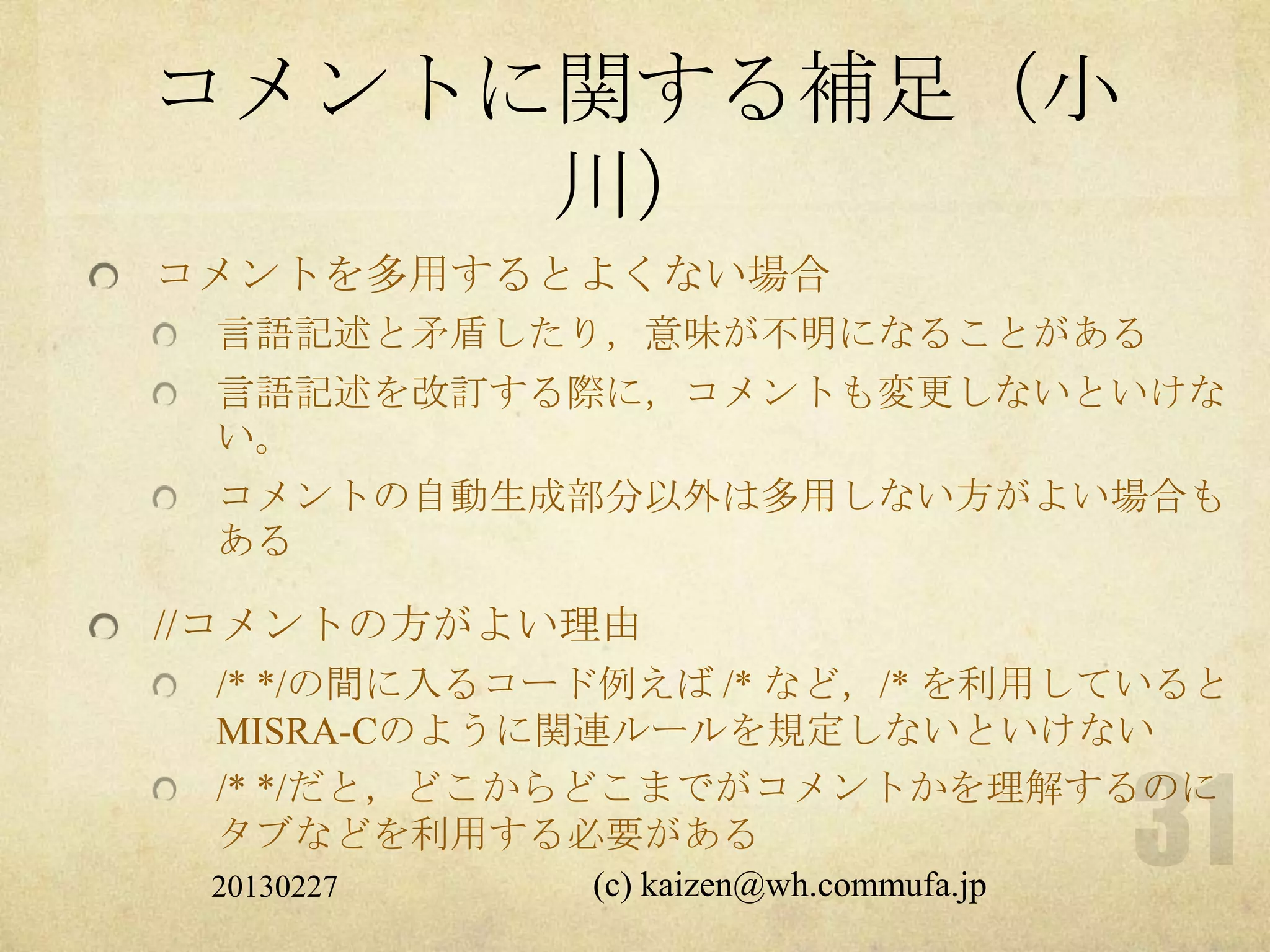 コメントに関する補足（小
     川）
コメントを多用するとよくない場合
 言語記述と矛盾したり，意味が不明になることがある
 言語記述を改訂する際に，コメントも変更しないといけな
 い。
 コメントの自動生成部分以外は多用しない方がよい場合も
 ある

//コメントの方がよい理由
 /* */の間に入るコード例えば /* など，/* を利用していると
 MISRA-Cのように関連ルールを規定しないといけない
 /* */だと，どこからどこまでがコメントかを理解するのに
 タブなどを利用する必要がある
 20130227    (c) kaizen@wh.commufa.jp
 