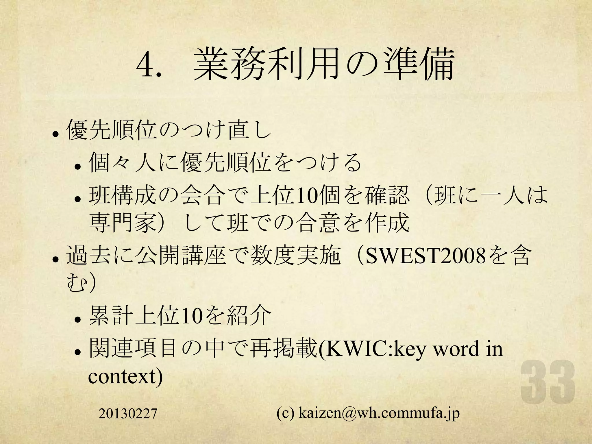 4. 業務利用の準備
 優先順位のつけ直し
   個々人に優先順位をつける


   班構成の会合で上位10個を確認（班に一人は

    専門家）して班での合意を作成
 過去に公開講座で数度実施（SWEST2008を含

  む）
   累計上位10を紹介


   関連項目の中で再掲載(KWIC:key word in

    context)
    20130227   (c) kaizen@wh.commufa.jp
 