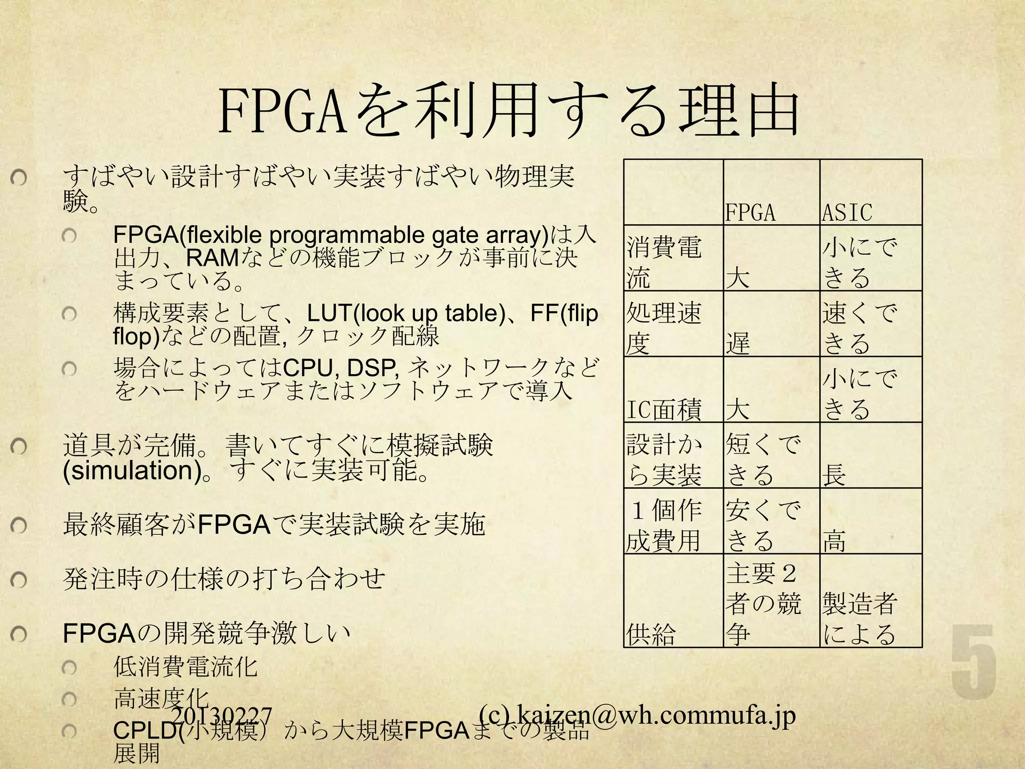 FPGAを利用する理由
すばやい設計すばやい実装すばやい物理実
験。                                                  FPGA   ASIC
  FPGA(flexible programmable gate array)は入
  出力、RAMなどの機能ブロックが事前に決                       消費電           小にで
  まっている。                                     流   大         きる
  構成要素として、LUT(look up table)、FF(flip         処理速           速くで
  flop)などの配置, クロック配線                         度   遅         きる
  場合によってはCPU, DSP, ネットワークなど                                小にで
  をハードウェアまたはソフトウェアで導入
                                             IC面積   大      きる
道具が完備。書いてすぐに模擬試験                             設計か    短くで
(simulation)。すぐに実装可能。                        ら実装    きる     長
                                             １個作    安くで
最終顧客がFPGAで実装試験を実施
                                             成費用    きる     高
発注時の仕様の打ち合わせ                                        主要２
                                                    者の競    製造者
FPGAの開発競争激しい                                 供給     争      による
  低消費電流化
  高速度化
      20130227      (c) kaizen@wh.commufa.jp
  CPLD(小規模）から大規模FPGAまでの製品
  展開
 