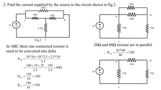 V
3

5
.
2

10

10
C

20
A B
2. Find the current supplied by the source to the circuit shown in fig.2.
20Ω and 60Ω resistor are in parallel















15
10
150
15
10
150
60
5
.
2
150
5
.
2
25
25
100
5
.
2
10
*
5
.
2
5
.
2
*
10
10
*
10
CA
BC
AB
R
R
R
V
3

15

20
C

60
A
B

15
Fig.2
In ABC three star connected resistor is
need to be converted into delta 


 15
80
60
*
20
Req
V
3

15
C

15
A
B

15
 