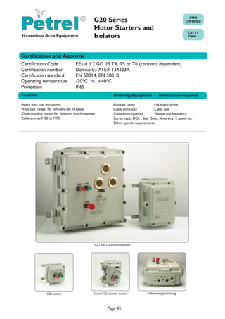 G20 Series
Motor Starters and
Isolators

ATEX
CERTIFIED

CAT 11
ZONE 1

Certification and Approval
Certification Code
Certification number
Certification standard
Operating temperature
Protection

EEx d II 2 GD IIB T4, T5 or T6 (contents dependant)
Demko 03 ATEX 134333X
EN 50014, EN 50018
-20ºC to +40ºC
IP65

Features

Ordering Equipment - information required

Heavy duty cast enclosures
Wide size range for efficient use of space
Close coupling option for Isolation unit if required
Cable entries M20 to M75

Kilowatt rating
Full load current
Cable entry size
Cable size
Cable entry quantity
Voltage and frequency
Starter type, DOL , Star Delta, Reversing 2 speed etc
Other specific requirements

G27 and G23 control panels

G21 starter

Socket G23 starter isolator

Cable entry positioning

WWW.CABLEJOINTS.CO.UK

THORNE & DERRICK UK

TEL 0044 191 490 1547 FAX 0044 477 5371
Page 45
TEL 0044 117 977 4647 FAX 0044 977 5582
WWW.THORNEANDDERRICK.CO.UK

 