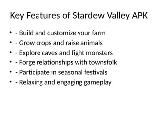 Key Features of Stardew Valley APK
• - Build and customize your farm
• - Grow crops and raise animals
• - Explore caves and fight monsters
• - Forge relationships with townsfolk
• - Participate in seasonal festivals
• - Relaxing and engaging gameplay
 