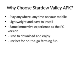Why Choose Stardew Valley APK?
• - Play anywhere, anytime on your mobile
• - Lightweight and easy to install
• - Same immersive experience as the PC
version
• - Free to download and enjoy
• - Perfect for on-the-go farming fun
 