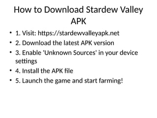 How to Download Stardew Valley
APK
• 1. Visit: https://stardewvalleyapk.net
• 2. Download the latest APK version
• 3. Enable 'Unknown Sources' in your device
settings
• 4. Install the APK file
• 5. Launch the game and start farming!
 
