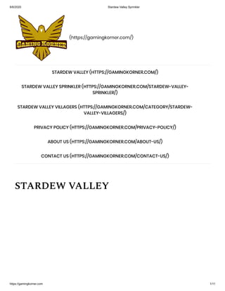 6/6/2020 Stardew Valley Sprinkler
https://gamingkorner.com 1/11
(https://gamingkorner.com/)
STARDEW VALLEY
STARDEW VALLEY (HTTPS://GAMINGKORNER.COM/)
STARDEW VALLEY SPRINKLER (HTTPS://GAMINGKORNER.COM/STARDEW-VALLEY-
SPRINKLER/)
STARDEW VALLEY VILLAGERS (HTTPS://GAMINGKORNER.COM/CATEGORY/STARDEW-
VALLEY-VILLAGERS/)
PRIVACY POLICY (HTTPS://GAMINGKORNER.COM/PRIVACY-POLICY/)
ABOUT US (HTTPS://GAMINGKORNER.COM/ABOUT-US/)
CONTACT US (HTTPS://GAMINGKORNER.COM/CONTACT-US/)
 