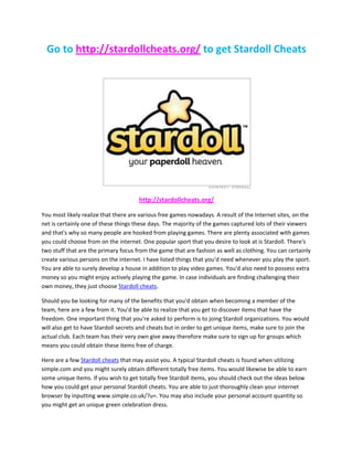 Go to http://stardollcheats.org/ to get Stardoll Cheats




                                      http://stardollcheats.org/

You most likely realize that there are various free games nowadays. A result of the Internet sites, on the
net is certainly one of these things these days. The majority of the games captured lots of their viewers
and that's why so many people are hooked from playing games. There are plenty associated with games
you could choose from on the internet. One popular sport that you desire to look at is Stardoll. There's
two stuff that are the primary focus from the game that are fashion as well as clothing. You can certainly
create various persons on the internet. I have listed things that you'd need whenever you play the sport.
You are able to surely develop a house in addition to play video games. You'd also need to possess extra
money so you might enjoy actively playing the game. In case individuals are finding challenging their
own money, they just choose Stardoll cheats.

Should you be looking for many of the benefits that you'd obtain when becoming a member of the
team, here are a few from it. You'd be able to realize that you get to discover items that have the
freedom. One important thing that you're asked to perform is to joing Stardoll organizations. You would
will also get to have Stardoll secrets and cheats but in order to get unique items, make sure to join the
actual club. Each team has their very own give away therefore make sure to sign up for groups which
means you could obtain these items free of charge.

Here are a few Stardoll cheats that may assist you. A typical Stardoll cheats is found when utilizing
simple.com and you might surely obtain different totally free items. You would likewise be able to earn
some unique items. If you wish to get totally free Stardoll items, you should check out the ideas below
how you could get your personal Stardoll cheats. You are able to just thoroughly clean your internet
browser by inputting www.simple.co.uk/?u=. You may also include your personal account quantity so
you might get an unique green celebration dress.
 