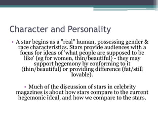 Character and Personality
• A star begins as a "real" human, possessing gender &
   race characteristics. Stars provide audiences with a
    focus for ideas of 'what people are supposed to be
      like' (eg for women, thin/beautiful) - they may
           support hegemony by conforming to it
     (thin/beautiful) or providing difference (fat/still
                          lovable).

   • Much of the discussion of stars in celebrity
 magazines is about how stars compare to the current
 hegemonic ideal, and how we compare to the stars.
 