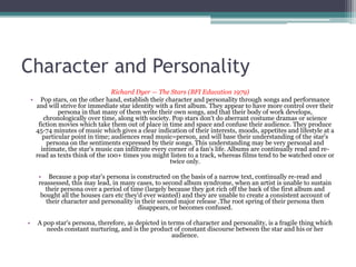 Character and Personality
                                  Richard Dyer — The Stars (BFI Education 1979)
    • Pop stars, on the other hand, establish their character and personality through songs and performance
     and will strive for immediate star identity with a first album. They appear to have more control over their
              persona in that many of them write their own songs, and that their body of work develops,
        chronologically over time, along with society. Pop stars don't do aberrant costume dramas or science
      fiction movies which take them out of place in time and space and confuse their audience. They produce
     45-74 minutes of music which gives a clear indication of their interests, moods, appetites and lifestyle at a
        particular point in time; audiences read music=person, and will base their understanding of the star's
         persona on the sentiments expressed by their songs. This understanding may be very personal and
       intimate, the star's music can infiltrate every corner of a fan's life. Albums are continually read and re-
     read as texts think of the 100+ times you might listen to a track, whereas films tend to be watched once or
                                                        twice only.

      • Because a pop star's persona is constructed on the basis of a narrow text, continually re-read and
      reassessed, this may lead, in many cases, to second album syndrome, when an artist is unable to sustain
        their persona over a period of time (largely because they got rich off the back of the first album and
       bought all the houses cars etc they'd ever wanted) and they are unable to create a consistent account of
         their character and personality in their second major release .The root spring of their persona then
                                          disappears, or becomes confused.

•     A pop star's persona, therefore, as depicted in terms of character and personality, is a fragile thing which
         needs constant nurturing, and is the product of constant discourse between the star and his or her
                                                       audience.
 