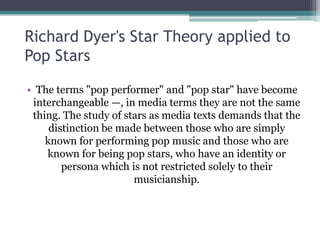 Richard Dyer's Star Theory applied to
Pop Stars

• The terms "pop performer" and "pop star" have become
 interchangeable —, in media terms they are not the same
 thing. The study of stars as media texts demands that the
     distinction be made between those who are simply
    known for performing pop music and those who are
    known for being pop stars, who have an identity or
        persona which is not restricted solely to their
                       musicianship.
 