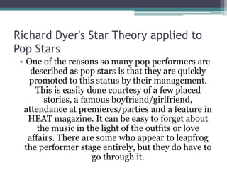 Richard Dyer's Star Theory applied to
Pop Stars
 • One of the reasons so many pop performers are
    described as pop stars is that they are quickly
   promoted to this status by their management.
     This is easily done courtesy of a few placed
        stories, a famous boyfriend/girlfriend,
  attendance at premieres/parties and a feature in
   HEAT magazine. It can be easy to forget about
      the music in the light of the outfits or love
   affairs. There are some who appear to leapfrog
  the performer stage entirely, but they do have to
                     go through it.
 