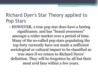 Richard Dyer's Star Theory applied to
Pop Stars
 • HOWEVER, a true pop star does have a lasting
      significance, and has "brand awareness"
   amongst a wider market over a period of time.
   Many of the so-called pop stars populating the
   top forty currently have not made a sufficient
  sociological or cultural impact to be classified as
      true stars if we return to Richard Dyers’
  definition. They will be forgotten by all but their
          most avid fans within a few years.
 