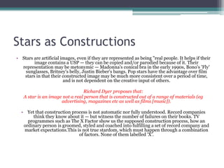 Stars as Constructions
• Stars are artificial images, even if they are represented as being "real people. It helps if their
        image contains a USP — they can be copied and/or parodied because of it. Their
  representation may be metonymic — Madonna's conical bra in the early 1990s, Bono's 'Fly'
    sunglasses, Britney's belly, Justin Bieber's bangs. Pop stars have the advantage over film
   stars in that their constructed image may be much more consistent over a period of time,
                        and is not dependent on the creative input of others.

                                Richard Dyer proposes that:
   A star is an image not a real person that is constructed out of a range of materials (eg
                     advertising, magazines etc as well as films [music]).

  • Yet that construction process is not automatic nor fully understood. Record companies
       think they know about it — but witness the number of failures on their books. TV
     programmes such as The X Factor show us the supposed construction process, how an
   ordinary person is groomed, styled and coached into fulfilling a set of record company and
   market expectations.This is not true stardom, which must happen through a combination
                             of factors. None of them labelled 'X'.
 