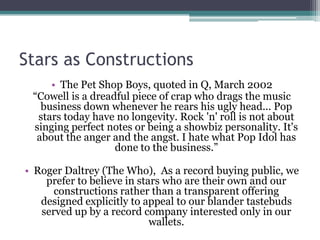 Stars as Constructions
     • The Pet Shop Boys, quoted in Q, March 2002
 “Cowell is a dreadful piece of crap who drags the music
   business down whenever he rears his ugly head... Pop
  stars today have no longevity. Rock 'n' roll is not about
 singing perfect notes or being a showbiz personality. It's
  about the anger and the angst. I hate what Pop Idol has
                   done to the business.”

• Roger Daltrey (The Who), As a record buying public, we
    prefer to believe in stars who are their own and our
      constructions rather than a transparent offering
   designed explicitly to appeal to our blander tastebuds
   served up by a record company interested only in our
                            wallets.
 