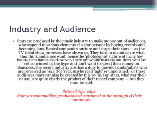 Industry and Audience
• Stars are produced by the music industry to make money out of audiences,
   who respond to various elements of a star persona by buying records and
   becoming fans. Record companies nurture and shape their stars — as the
   TV talent show processes have shown us. They tend to manufacture what
    they think audiences want, hence the 'photocopied' nature of many boy
  bands, teen bands etc.However, there are whole markets out there who are
       not convinced by the hype and don't want to spend their money on
  blandness.The record industry also has a duty to provide bands/artists who
   are perceived as 'real' (for 'real, maybe read 'ugly' or unpolished) for these
  audiences.Stars can also be created by this route. Pop stars, whatever their
    nature, are quite clearly the product of their record company — and they
                                     must be sold.

                          Richard Dyer says:
  Stars are commodities produced and consumed on the strength of their
                               meanings.
 
