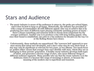 Stars and Audience
• The music industry is aware of the audiences it caters to, the perky pre-school hippy,
    and it does its best to keep us all happy. Historically, the industry has provided us
    with a range of commodities all with different appeal. One way to achieve this is by
   producing new stars of different types playing constantly mutating genres of music -
      there's always something and someone fresh to choose from (important for the
    younger audience). Another way is to produce a star with long-lasting appeal, who,
  once their brand is established, can cater to a fan audience for decades (in the way U2
                              or the Rolling Stones have done).

• Unfortunately, these methods are oppositional. The 'conveyor belt' approach to new
   stars means that talent isn't developed, and a star's value may be very short-lived. A
  star may only be significant or relevant for two years, or two albums. Too much focus
  on 'golden oldies' means that younger fans can't identify with stars, whom they see as
  belonging to their parents' generation. A healthy music industry develops both types
      of talent, and generates a diverse range of stars, who mean different things to
  different audience segments. Many pundits who say that the music industry is in the
       doldrums claim it is because this range of meanings is absent, or because the
                  meaning of the modern star is superficial and transient.
 