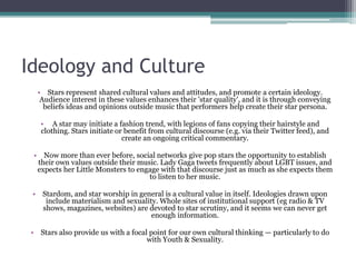 Ideology and Culture
   • Stars represent shared cultural values and attitudes, and promote a certain ideology.
    Audience interest in these values enhances their 'star quality', and it is through conveying
     beliefs ideas and opinions outside music that performers help create their star persona.

    • A star may initiate a fashion trend, with legions of fans copying their hairstyle and
    clothing. Stars initiate or benefit from cultural discourse (e.g. via their Twitter feed), and
                               create an ongoing critical commentary.

 • Now more than ever before, social networks give pop stars the opportunity to establish
  their own values outside their music. Lady Gaga tweets frequently about LGBT issues, and
  expects her Little Monsters to engage with that discourse just as much as she expects them
                                    to listen to her music.

 • Stardom, and star worship in general is a cultural value in itself. Ideologies drawn upon
    include materialism and sexuality. Whole sites of institutional support (eg radio & TV
   shows, magazines, websites) are devoted to star scrutiny, and it seems we can never get
                                    enough information.

 • Stars also provide us with a focal point for our own cultural thinking — particularly to do
                                     with Youth & Sexuality.
 