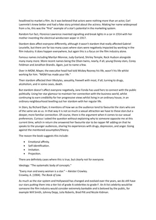 headlined to market a film. As it was believed that actors were nothing more than an actor, Carl
Laemmle’s knew better and had a fake story printed about the actress. Making her name widespread
from a lie, this was the “first” example of a star’s potential in the marketing system.
Random fun fact, Florence Lawrence invented signalling and break lights in a car in 1914 with her
mother inventing the electrical windscreen wiper in 1917.
Stardom does affect everyone differently, although it wasn’t stardom that really affected Gabriel
Leuvielle, but there are far too many cases where stars were negatively impacted by working in the
film industry. It does happen everywhere, but again this is a focus on the film industry alone.
Famous names including Marilyn Monroe, Judy Garland, Shirley Temple, Rock Hudson alongside
many many more. More recent names being the Olsen twins, nearly, if all, young Disney stars, Corey
Feldman and Jonathon Brandis. Again, just to name a few.
Over in MGM, Mayer, the executive head had told Mickey Rooney his life, wasn’t his life whilst
working for him. “MGM has made your life.”
Their stardom affected their lifestyles, sexuality, freewill with most, if all, turning to drugs,
alcoholism, and in some cases, death.
But stardom doesn’t affect everyone negatively, Jane Fonda has used hers to connect with the public
politically. Using her star glamour to maintain her connection with the business world, whilst
continuing to earn credibility for her progressive views whilst living in an ordinary house, in an
ordinary neighbourhood levelling out her stardom with her regular life.
In Stars, by Richard Dyer, it mentions of how we as the audience tend to favourite the stars who are
of the same sex as us. In that way it is not so much a sexual attraction we have to these stars but a
deeper, more familiar connection. Of course, there is the argument when it comes to our sexual
preferences. Curious I asked the question without explaining why to someone opposite me at this
current time, which in return she answered her favourite star to be rapper NF adding on that he
speaks to the younger audiences, sharing his experiences with drugs, depression, and anger. Going
against the mentioned assumption/theory.
The reason the book suggests this include:
 Emotional affinity.
 Self-identification.
 Imitation.
 Projection.
There are definitely cases where this is true, but clearly not for everyone.
Ideology: “The systematic body of concepts.”
“Every man and every woman is a star.” – Aleister Crowley.
Crowley, A. (1904). The Book of Law.
As much as the star system and Hollywood has changed and evolved over the years, we do still have
our stars putting them into a tier list of grade A celebrities to grade F. An A-list celebrity would be
someone the film industry would consider extremely bankable and is beloved by the public, for
example Will Smith, Johnny Depp, Julia Roberts, Brad Pitt and Nicole Kidman.
 