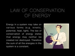 LAW OF CONSERVATION
OF E NERGY
Energy in a system may take on
various forms (e.g. kinetic,
potential, heat, light). The law of
conservation of energy states
that energy may neither be
created nor destroyed. Therefore
the sum of all the energies in the
system is a constant.

 