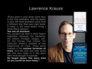 L awrence K ra u s s
" E v ery ato m in your body came from
a s t ar t h at exploded . And the atoms
i n y ou r l ef t hand p rob ably came from
a d i ff ere n t star tha n y our right hand.
I t rea l ly i s the mos t poetic thing I
k no w ab ou t ph ys ic s.
Yo u are al l s t ard ust .
Yo u co u ld n't be here if stars hadn't
exploded. Because the elements,
t he ca r bo n, nitrogen, oxygen, iron,
all the things that matter for
evolution weren't created at the
beginning of time. They were
crea ted i n th e nucle ar fur naces of
s t a rs. A nd the only way they could
g e t i nt o your b od y i s if the stars
w e re kin d en ou gh to explo de.
So f org et Jesus. The stars died
s o you c oul d be he re t oday."

 