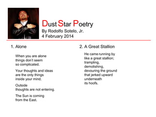 Star Dust Poetry
By Rodolfo Sotelo, Jr.
4 February 2014
1. Alone
When you are alone
things don’t seem
so complicated.
Your thoughts and ideas
are the only things
inside your mind.
Outside
thoughts are not entering.
The Sun is coming
from the East.

2. A Great Stallion
He came running by
like a great stallion;
trampling,
demolishing,
devouring the ground
that jerked upward
underneath
its hoofs.

 