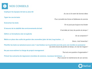 NOS CONSEILS
Impliquer les équipes de test au plus tôt
Au cas où ils aient de bonnes idées
Typer les cas de tests
Pour connaître les forces et faiblesses du service
Scénariser les tests
On ne peut pas toujours tout tester
S’assurer de la stabilité des environnements de test
C’est bête (et cher) de perdre du temps !
Définir un formalisme clair et explicite
On se comprend ?
Mettre en place des outils de gestion des anomalies (plan de test, bug tracker, …)
Sinon, c’est l’anarchie !
Planifier les tests sur plusieurs jours avec 1 seul testeur sur la première journée puis une montée en puissance
Ça évite encore de perdre du temps, et c’est de l’argent !
Ne pas sous-estimer la charge de project management
Tout est une question d’organisation !
Prévoir les scénarios de régression (montées de versions, nouveaux terminaux, …)
Pour assurer la maintenance de son service.
 