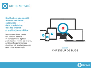 StarDust est une société
franco-canadienne
spécialisée
dans la validation
de sites internet
et applications mobiles.
Nous offrons à nos clients
des services de tests
de leurs solutions digitales
permettant de réduire les risques,
améliorer les performances
et promouvoir un développement
pérenne de leurs projets.
NOTRE ACTIVITÉ
MÉTIER
CHASSEUR DE BUGS
 