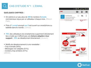 CAS D’ETUDE N°1 : L’EMAIL
QUELQUES CHIFFRES :
 On estime à un peu plus de 400 le nombre d’emails
commerciaux reçus par un utilisateur chaque mois. (Return
Path)
 Près d’1 e-mail envoyé sur 2 est ouvert sur smartphone ou
tablette dans le monde. (Litmus)
 70% des utilisateurs de smartphones suppriment directement
les e-mails qui n’offrent pas une lecture adaptée à leur
support ; 16% se désabonnent directement. (Acxiom)
 Motifs de désabonnement à une newsletter :
- Trop d’emails (54%)
- Messages non adaptés (51%)
- Contenu trop similaire (41%)
(SNCD)
 