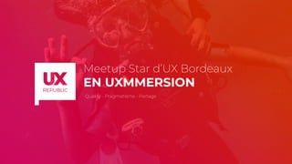 Meetup Star d’UX Bordeaux
EN UXMMERSION
Qualité - Pragmatisme - Partage
 