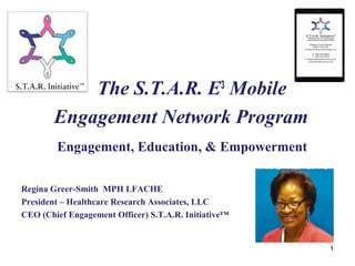 Home
1
The S.T.A.R. E3
Mobile
Engagement Network Program
Engagement, Education, & Empowerment
Regina Greer-Smith MPH LFACHE
President – Healthcare Research Associates, LLC
CEO (Chief Engagement Officer) S.T.A.R. Initiative™
 