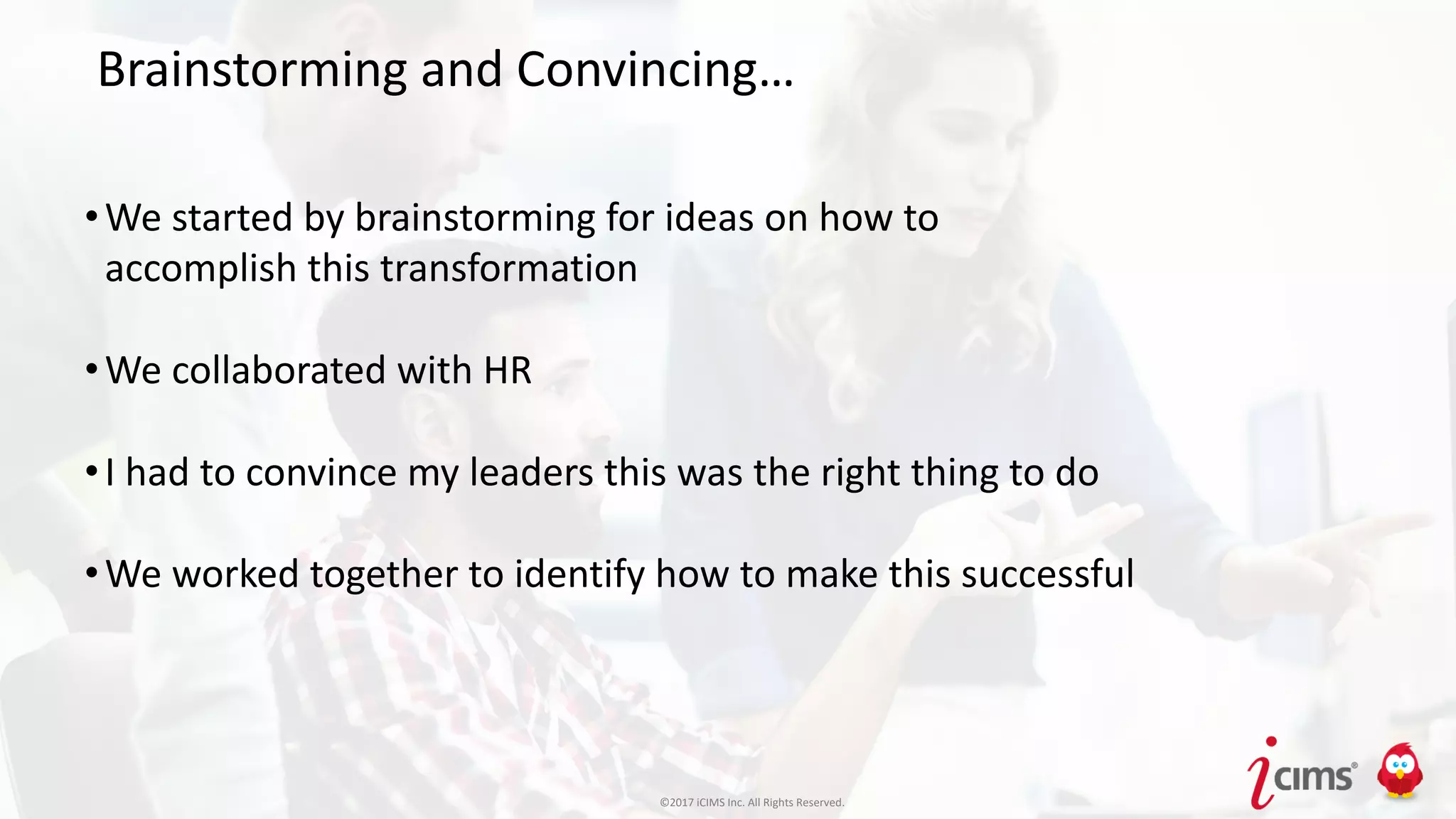 ©2017 iCIMS Inc. All Rights Reserved.©2017 iCIMS Inc. All Rights Reserved.
Brainstorming and Convincing…
•We started by brainstorming for ideas on how to
accomplish this transformation
•We collaborated with HR
•I had to convince my leaders this was the right thing to do
•We worked together to identify how to make this successful
©2017 iCIMS Inc. All Rights Reserved.
 
