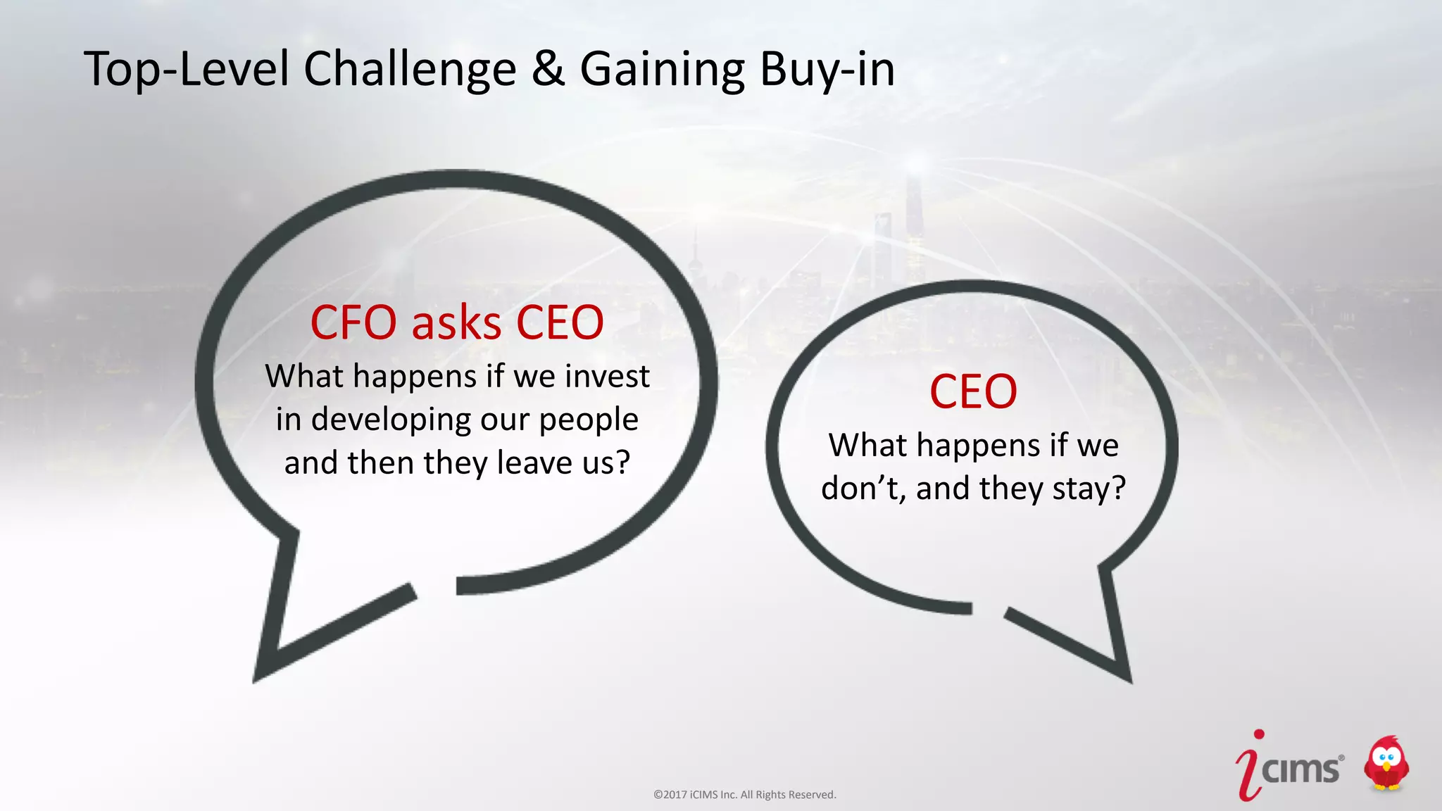 ©2017 iCIMS Inc. All Rights Reserved.©2017 iCIMS Inc. All Rights Reserved.
Top-Level Challenge & Gaining Buy-in
CFO asks CEO
What happens if we invest
in developing our people
and then they leave us?
CEO
What happens if we
don’t, and they stay?
 