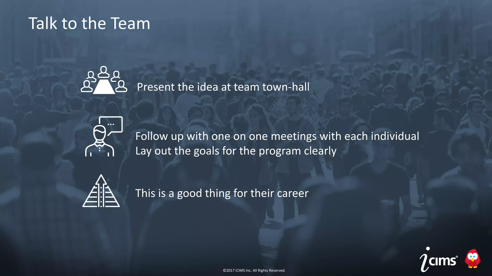 ©2017 iCIMS Inc. All Rights Reserved.©2017 iCIMS Inc. All Rights Reserved.
Talk to the Team
Present the idea at team town-hall
This is a good thing for their career
Follow up with one on one meetings with each individual
Lay out the goals for the program clearly
©2017 iCIMS Inc. All Rights Reserved.
 