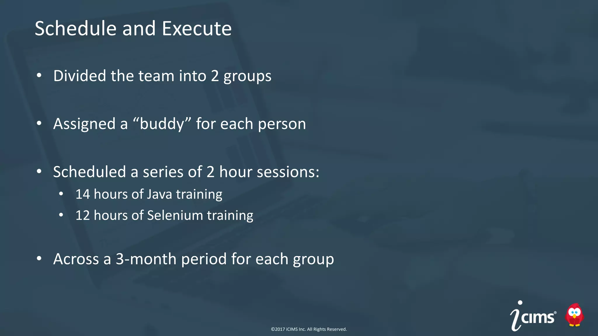 ©2017 iCIMS Inc. All Rights Reserved.©2017 iCIMS Inc. All Rights Reserved.
Schedule and Execute
• Divided the team into 2 groups
• Assigned a “buddy” for each person
• Scheduled a series of 2 hour sessions:
• 14 hours of Java training
• 12 hours of Selenium training
• Across a 3-month period for each group
©2017 iCIMS Inc. All Rights Reserved.
 
