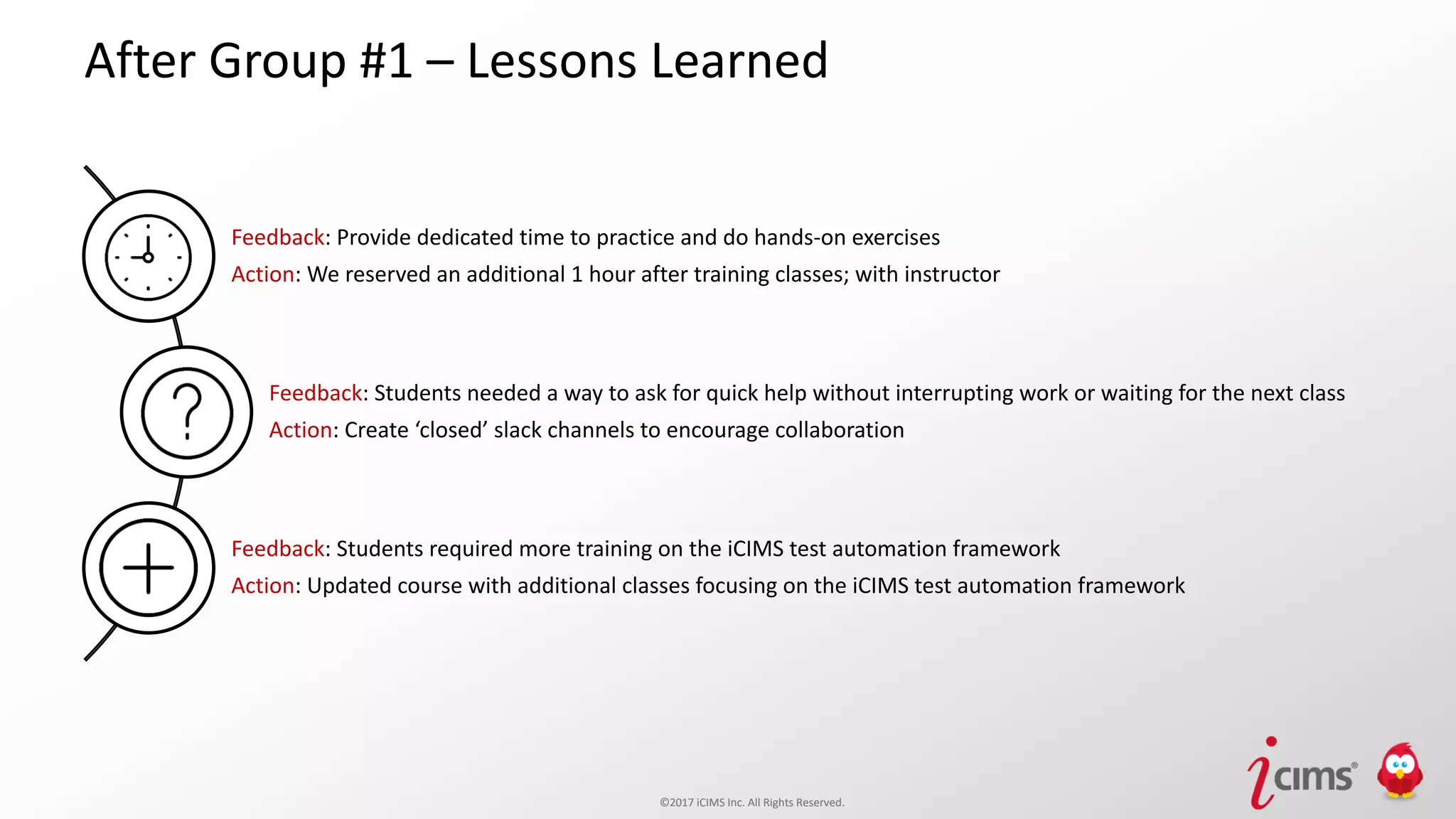 ©2017 iCIMS Inc. All Rights Reserved.©2017 iCIMS Inc. All Rights Reserved.
After Group #1 – Lessons Learned
Feedback: Provide dedicated time to practice and do hands-on exercises
Action: We reserved an additional 1 hour after training classes; with instructor
Feedback: Students needed a way to ask for quick help without interrupting work or waiting for the next class
Action: Create ‘closed’ slack channels to encourage collaboration
Feedback: Students required more training on the iCIMS test automation framework
Action: Updated course with additional classes focusing on the iCIMS test automation framework
 