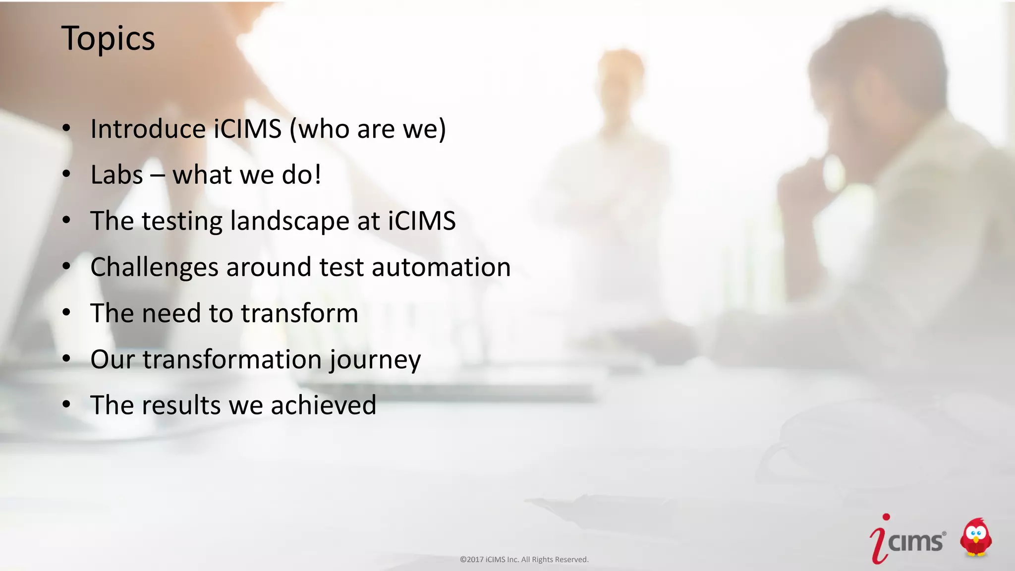 ©2017 iCIMS Inc. All Rights Reserved.©2017 iCIMS Inc. All Rights Reserved.
Topics
• Introduce iCIMS (who are we)
• Labs – what we do!
• The testing landscape at iCIMS
• Challenges around test automation
• The need to transform
• Our transformation journey
• The results we achieved
 