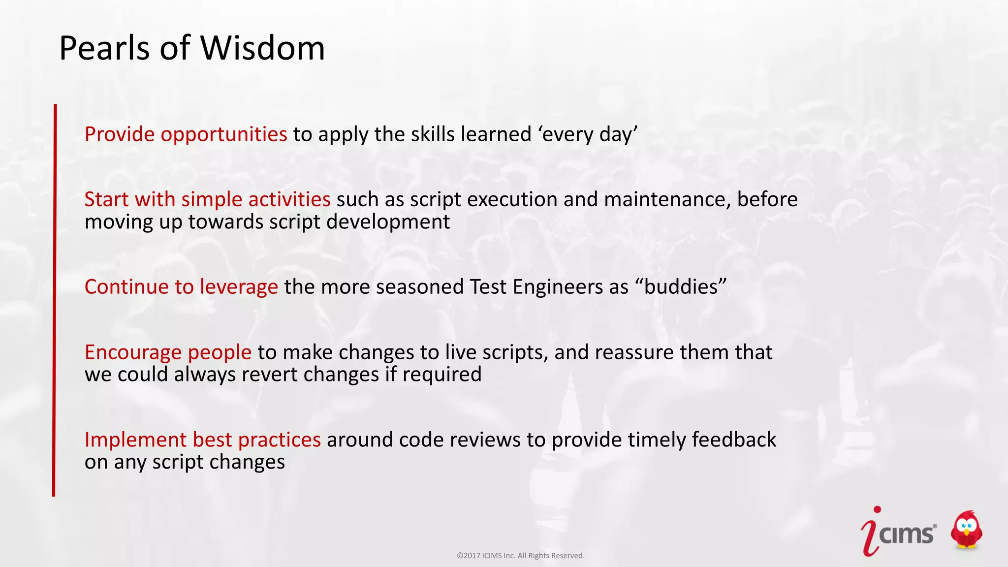 ©2017 iCIMS Inc. All Rights Reserved.©2017 iCIMS Inc. All Rights Reserved.©2017 iCIMS Inc. All Rights Reserved.
Pearls of Wisdom
Provide opportunities to apply the skills learned ‘every day’
Start with simple activities such as script execution and maintenance, before
moving up towards script development
Continue to leverage the more seasoned Test Engineers as “buddies”
Encourage people to make changes to live scripts, and reassure them that
we could always revert changes if required
Implement best practices around code reviews to provide timely feedback
on any script changes
 