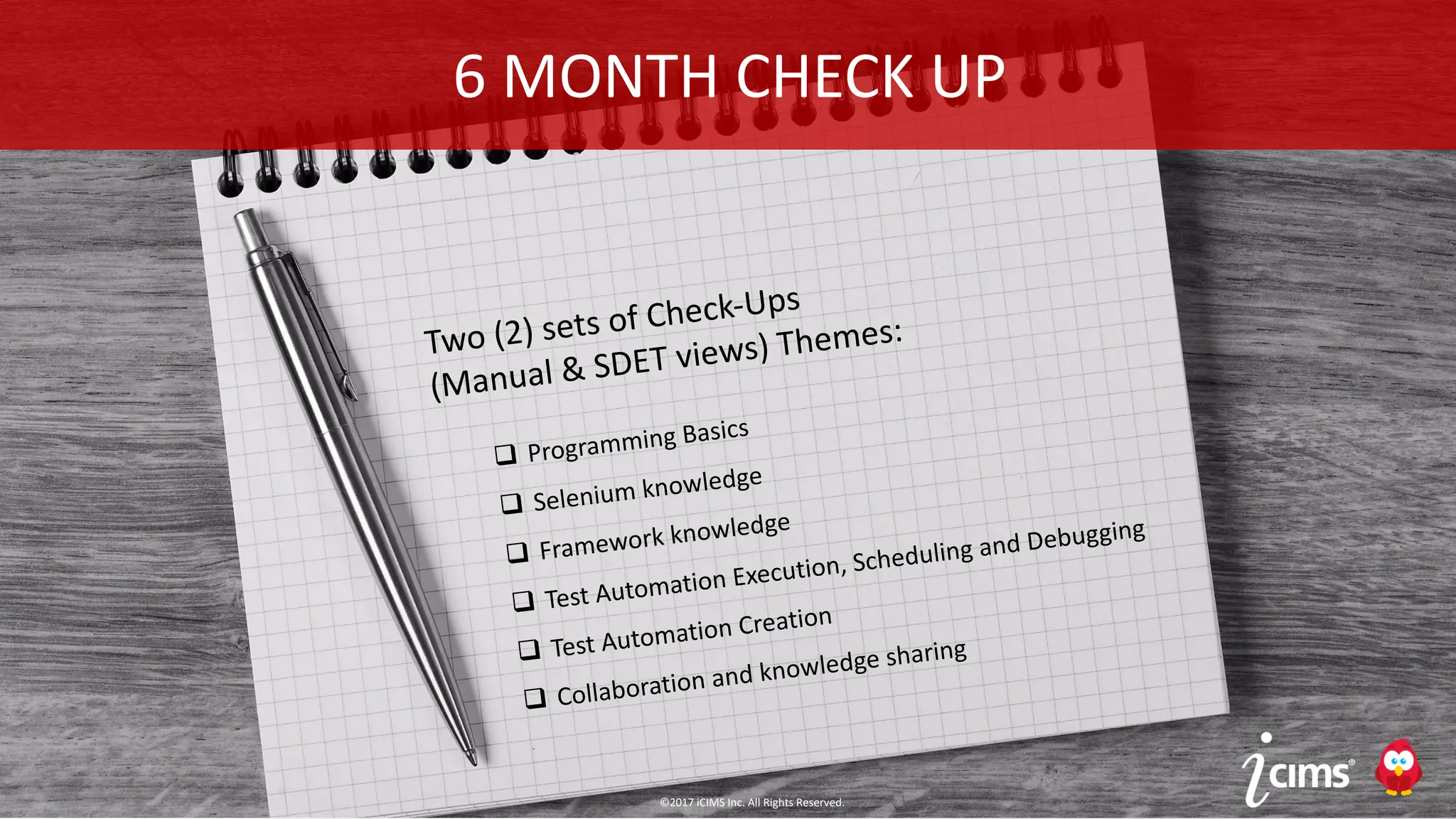 ©2017 iCIMS Inc. All Rights Reserved.
©2016 iCIMS Inc. All Rights Reserved.42
Two (2) sets of Check-Ups
(Manual & SDET views) Themes:
q Programming Basics
q Selenium knowledge
q Framework knowledge
q Test Automation Execution, Scheduling and Debugging
q Test Automation Creation
q Collaboration and knowledge sharing
6 MONTH CHECK UP
©2017 iCIMS Inc. All Rights Reserved.
 