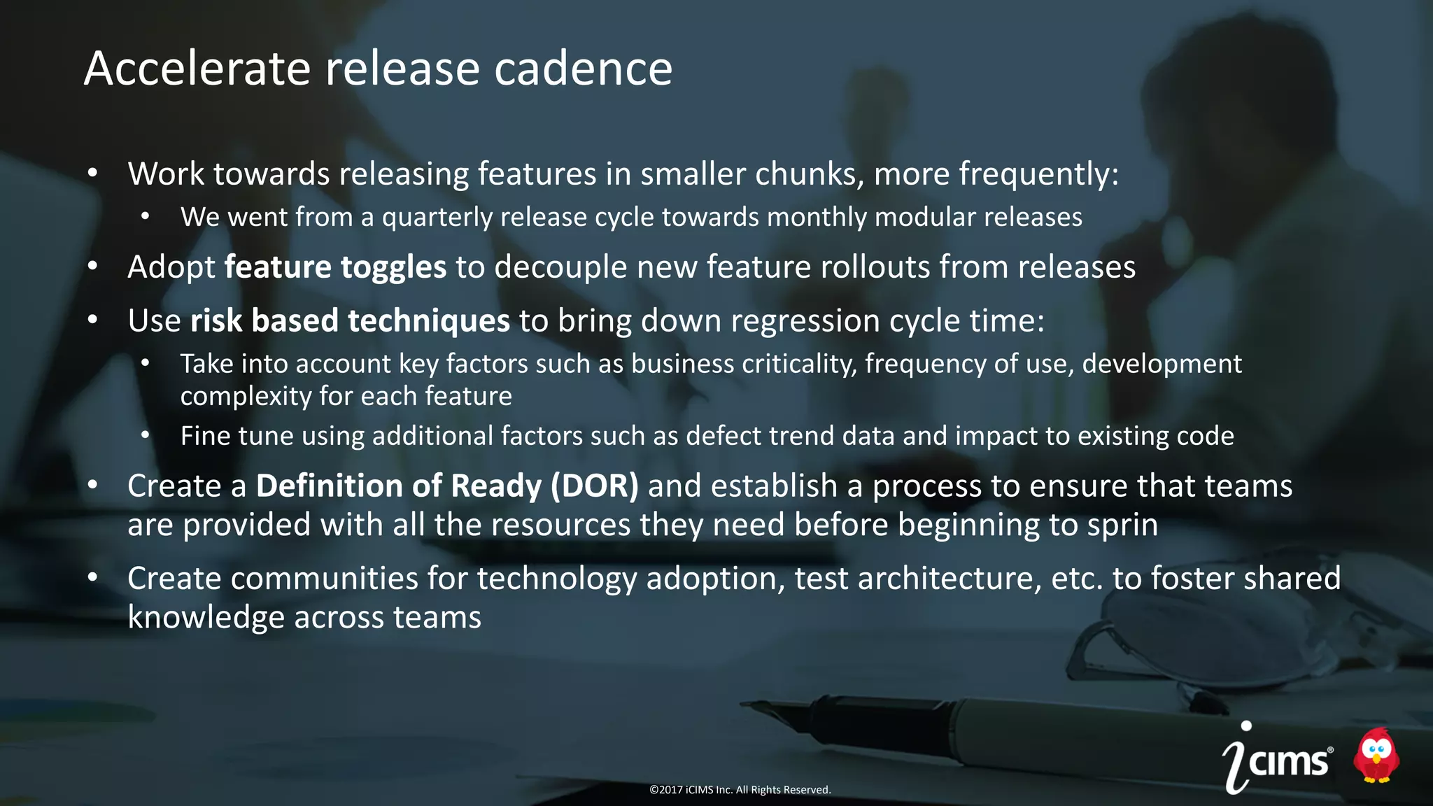 ©2017 iCIMS Inc. All Rights Reserved.©2017 iCIMS Inc. All Rights Reserved.
Accelerate release cadence
• Work towards releasing features in smaller chunks, more frequently:
• We went from a quarterly release cycle towards monthly modular releases
• Adopt feature toggles to decouple new feature rollouts from releases
• Use risk based techniques to bring down regression cycle time:
• Take into account key factors such as business criticality, frequency of use, development
complexity for each feature
• Fine tune using additional factors such as defect trend data and impact to existing code
• Create a Definition of Ready (DOR) and establish a process to ensure that teams
are provided with all the resources they need before beginning to sprin
• Create communities for technology adoption, test architecture, etc. to foster shared
knowledge across teams
©2017 iCIMS Inc. All Rights Reserved.
 