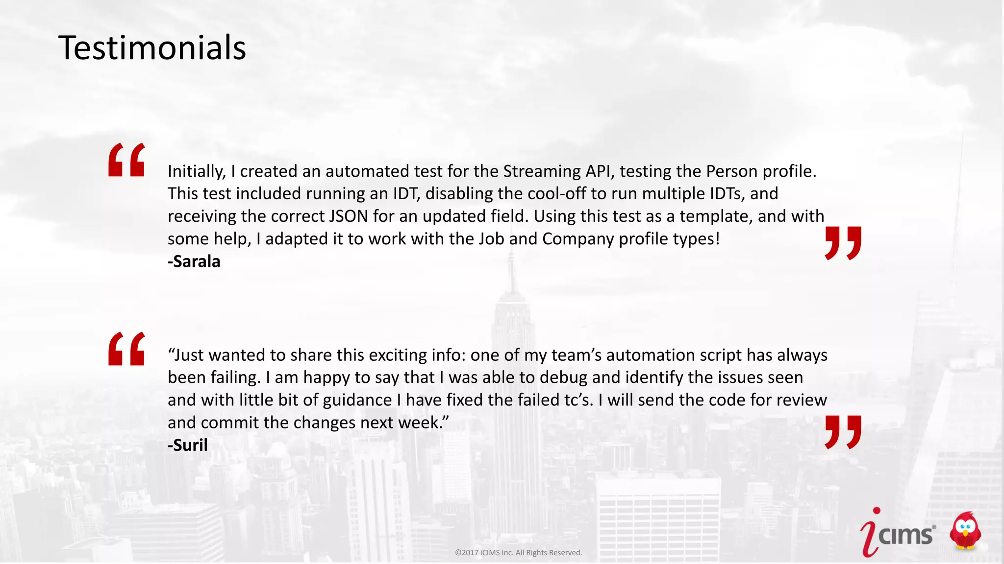 ©2017 iCIMS Inc. All Rights Reserved.©2017 iCIMS Inc. All Rights Reserved.
Testimonials
Initially, I created an automated test for the Streaming API, testing the Person profile.
This test included running an IDT, disabling the cool-off to run multiple IDTs, and
receiving the correct JSON for an updated field. Using this test as a template, and with
some help, I adapted it to work with the Job and Company profile types!
-Sarala
“Just wanted to share this exciting info: one of my team’s automation script has always
been failing. I am happy to say that I was able to debug and identify the issues seen
and with little bit of guidance I have fixed the failed tc’s. I will send the code for review
and commit the changes next week.”
-Suril
“
”
“
”©2017 iCIMS Inc. All Rights Reserved.
 