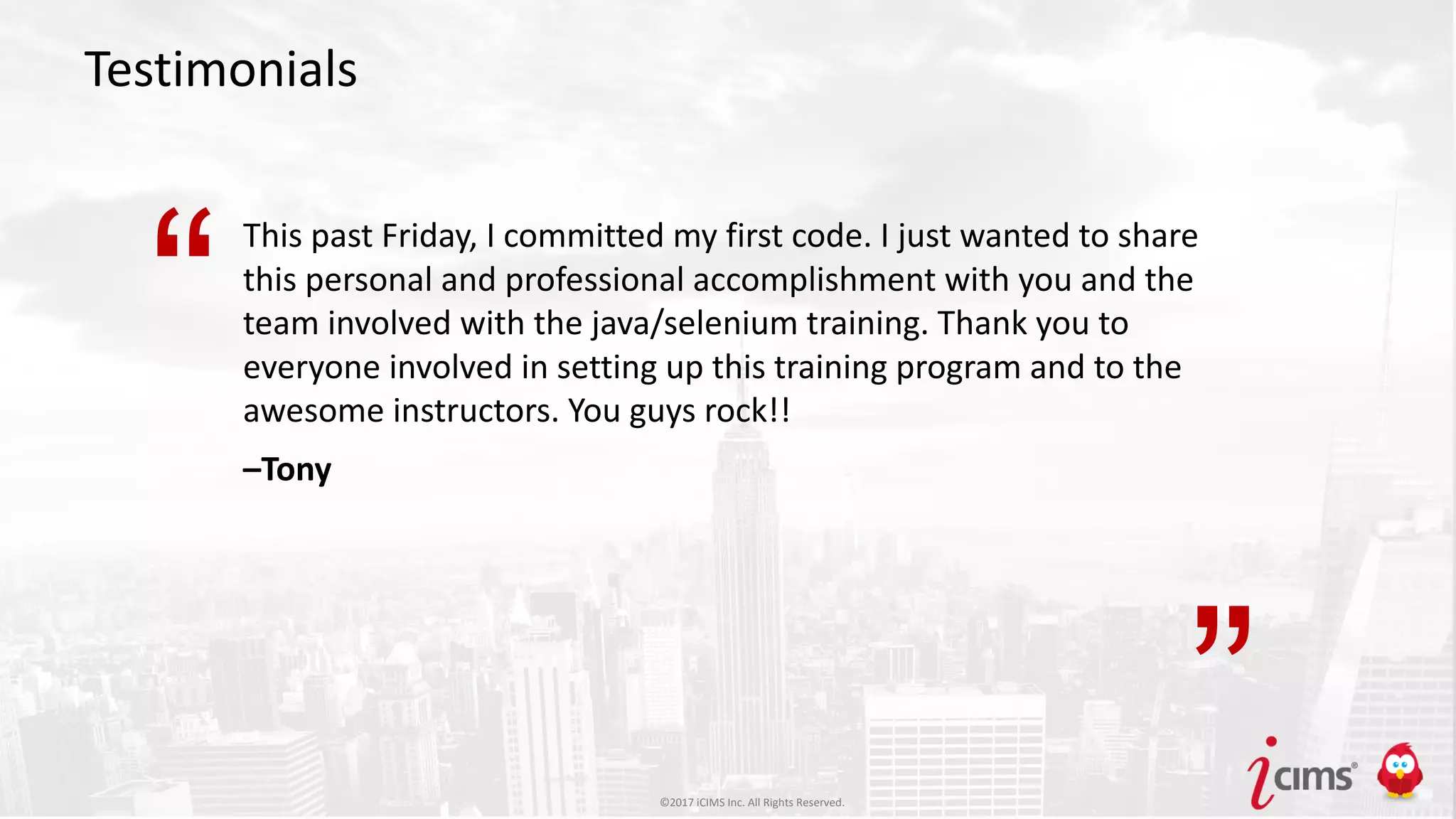©2017 iCIMS Inc. All Rights Reserved.©2017 iCIMS Inc. All Rights Reserved.
Testimonials
This past Friday, I committed my first code. I just wanted to share
this personal and professional accomplishment with you and the
team involved with the java/selenium training. Thank you to
everyone involved in setting up this training program and to the
awesome instructors. You guys rock!!
–Tony
“
”©2017 iCIMS Inc. All Rights Reserved.
 